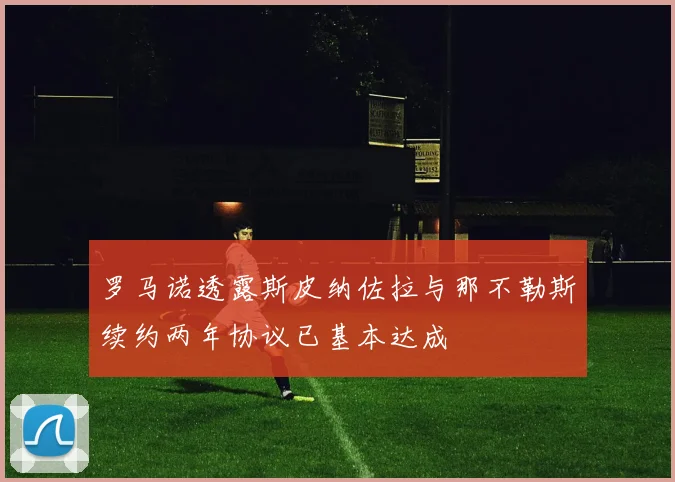 罗马诺透露斯皮纳佐拉与那不勒斯续约两年协议已基本达成