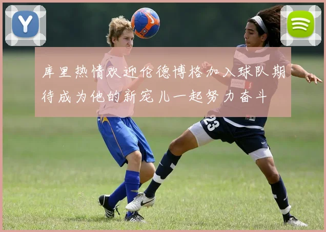 库里热情欢迎伦德博格加入球队期待成为他的新宠儿一起努力奋斗