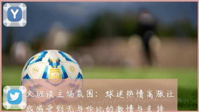 文班谈主场氛围：球迷热情高涨让我感受到无与伦比的激情与支持