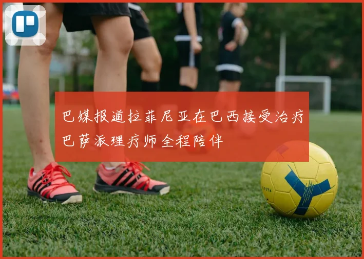 巴媒报道拉菲尼亚在巴西接受治疗巴萨派理疗师全程陪伴