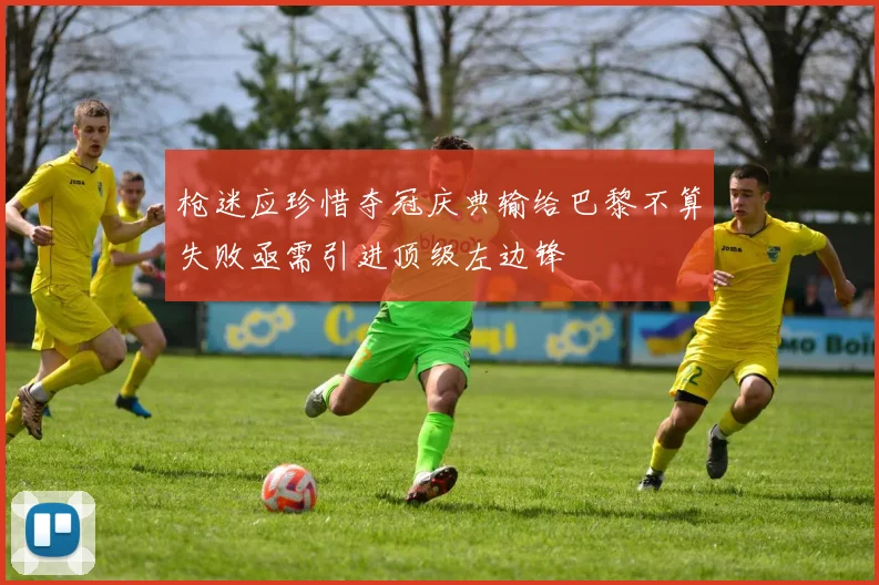 枪迷应珍惜夺冠庆典输给巴黎不算失败亟需引进顶级左边锋