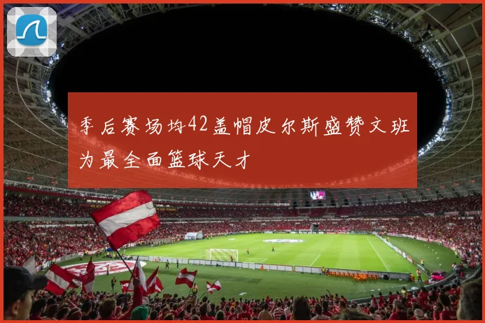 季后赛场均42盖帽皮尔斯盛赞文班为最全面篮球天才