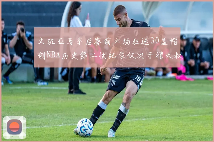 文班亚马季后赛前六场狂送30盖帽创NBA历史第二快纪录仅次于穆大叔的五场表现
