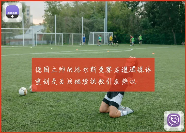 德国主帅纳格尔斯曼赛后遭遇媒体重创是否该继续执教引发热议