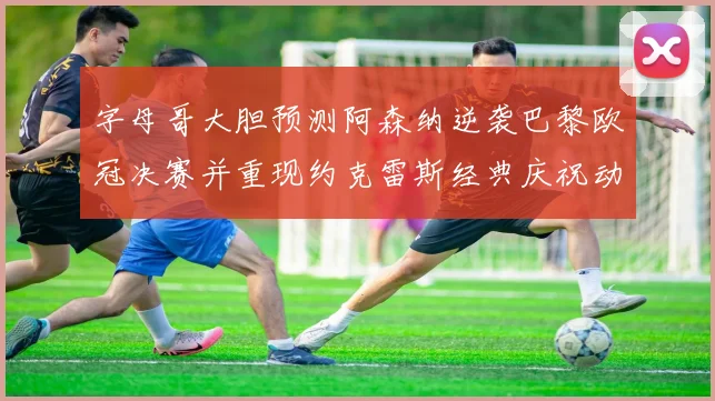 字母哥大胆预测阿森纳逆袭巴黎欧冠决赛并重现约克雷斯经典庆祝动作