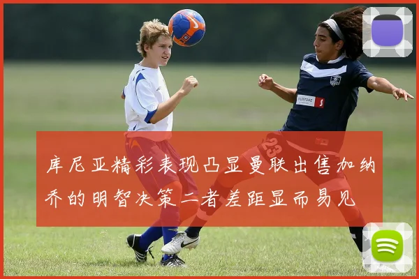 库尼亚精彩表现凸显曼联出售加纳乔的明智决策二者差距显而易见