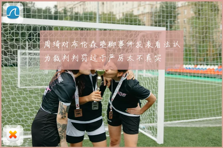 周琦对布伦森垫脚事件发表看法认为裁判判罚过于严厉太不真实