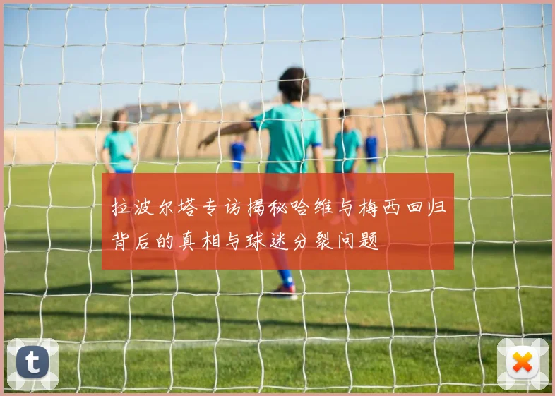 拉波尔塔专访揭秘哈维与梅西回归背后的真相与球迷分裂问题