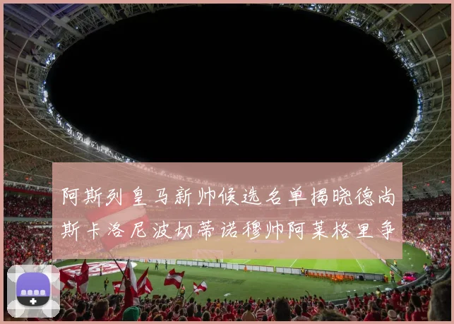 阿斯列皇马新帅候选名单揭晓德尚斯卡洛尼波切蒂诺穆帅阿莱格里争夺教鞭