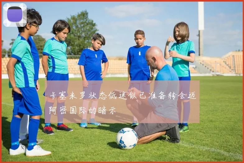 卡塞米罗状态低迷似已准备转会迈阿密国际的暗示