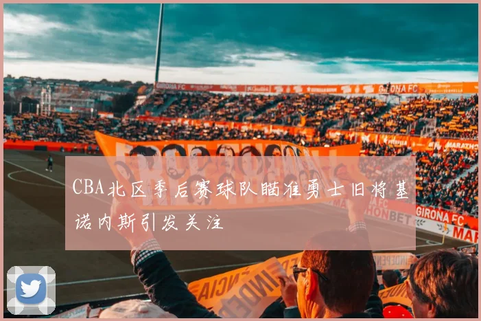 CBA北区季后赛球队瞄准勇士旧将基诺内斯引发关注