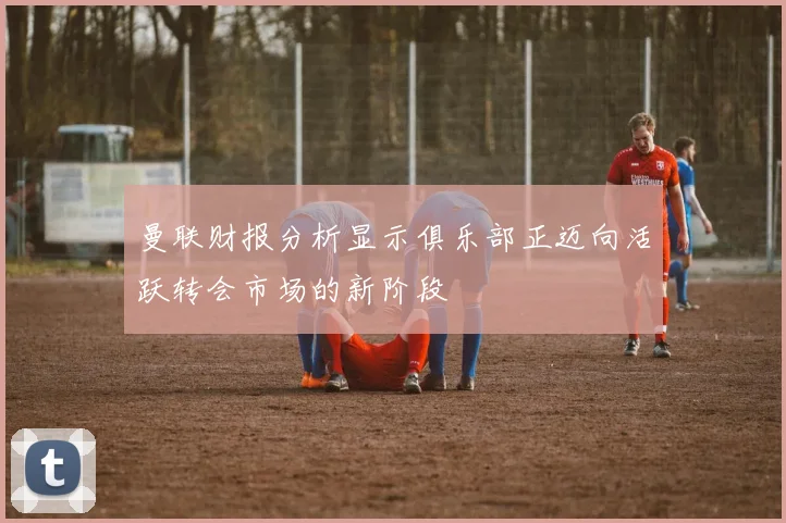 曼联财报分析显示俱乐部正迈向活跃转会市场的新阶段