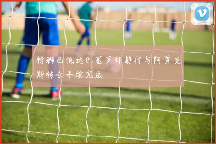 特狮已抵达巴塞罗那静待与阿贾克斯转会手续完成