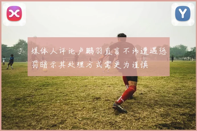 媒体人评论卢鹏羽直言不讳遭遇惩罚暗示其处理方式需更为谨慎