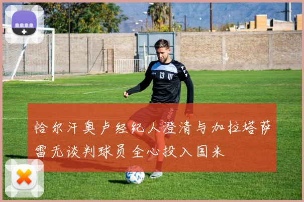 恰尔汗奥卢经纪人澄清与加拉塔萨雷无谈判球员全心投入国米
