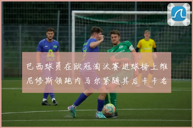 巴西球员在欧冠淘汰赛进球榜上维尼修斯领跑内马尔紧随其后卡卡名列第三