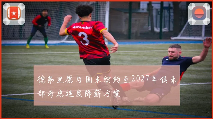 德弗里愿与国米续约至2027年俱乐部考虑适度降薪方案