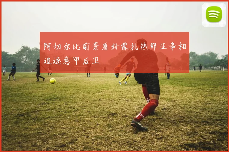 阿切尔比前景看好蒙扎热那亚争相追逐意甲后卫