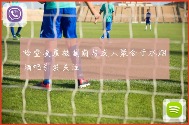 哈登凌晨被捕前与友人聚会于水烟酒吧引发关注