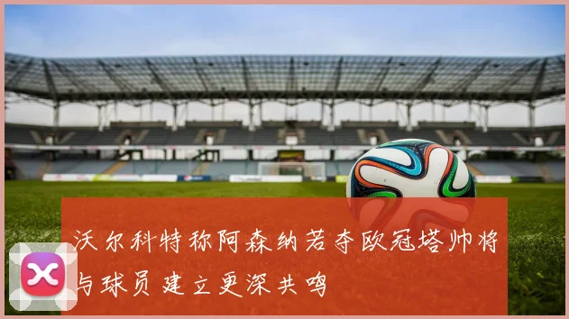 沃尔科特称阿森纳若夺欧冠塔帅将与球员建立更深共鸣