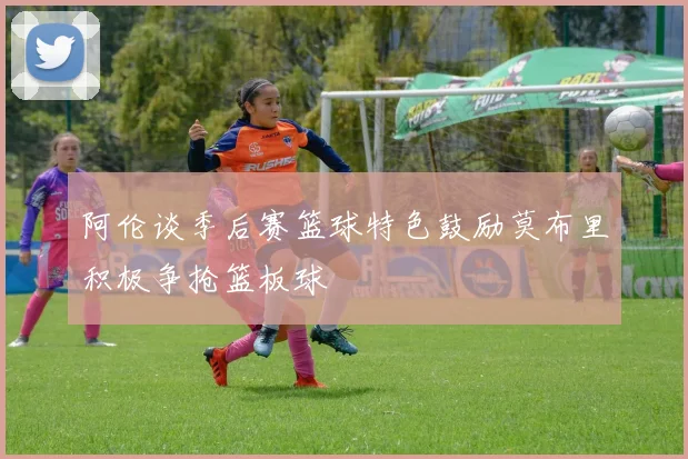 阿伦谈季后赛篮球特色鼓励莫布里积极争抢篮板球