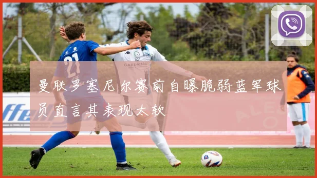 曼联罗塞尼尔赛前自曝脆弱蓝军球员直言其表现太软